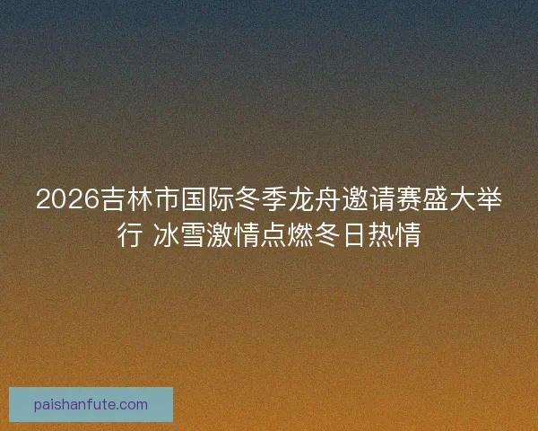 2026吉林市国际冬季龙舟邀请赛盛大举行 冰雪激情点燃冬日热情