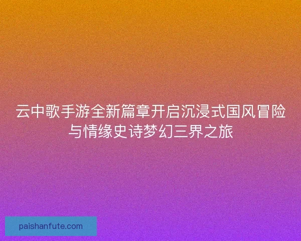 云中歌手游全新篇章开启沉浸式国风冒险与情缘史诗梦幻三界之旅